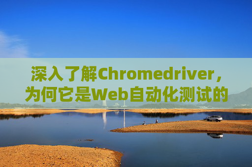 深入了解Chromedriver，为何它是Web自动化测试的关键工具？