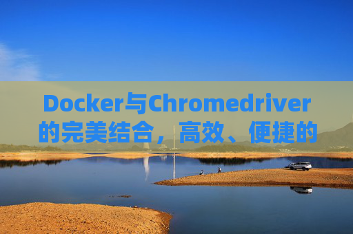 Docker与Chromedriver的完美结合，高效、便捷的Web自动化测试解决方案